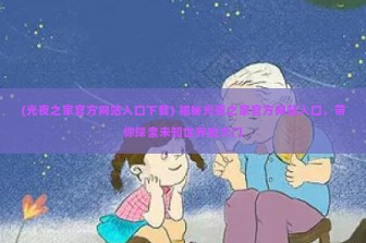 (光夜之家官方网站入口下载) 揭秘光夜之家官方网站入口，带你探索未知世界的大门