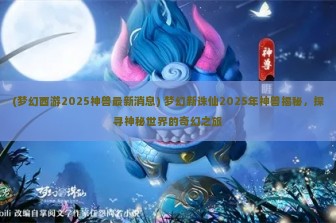 (梦幻西游2025神兽最新消息) 梦幻新诛仙2025年神兽揭秘，探寻神秘世界的奇幻之旅