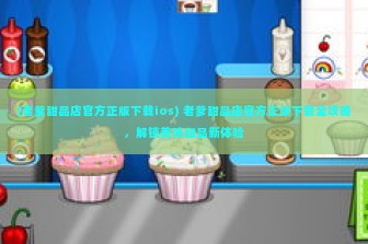 (老爹甜品店官方正版下载ios) 老爹甜品店官方正版下载全攻略，解锁美味甜品新体验