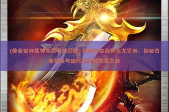 (传奇世界战神蚩尤手游官网) 探秘传世战神蚩尤官网，揭秘古老神话与现代游戏的交融之谜