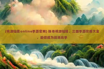 (桃源仙境online手游官网) 探寻桃源仙境，三国手游攻略大全，助你成为战场高手